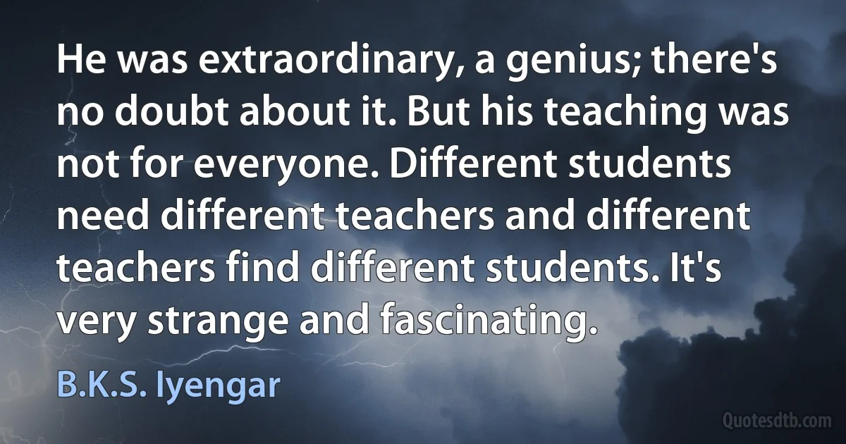 He was extraordinary, a genius; there's no doubt about it. But his teaching was not for everyone. Different students need different teachers and different teachers find different students. It's very strange and fascinating. (B.K.S. Iyengar)