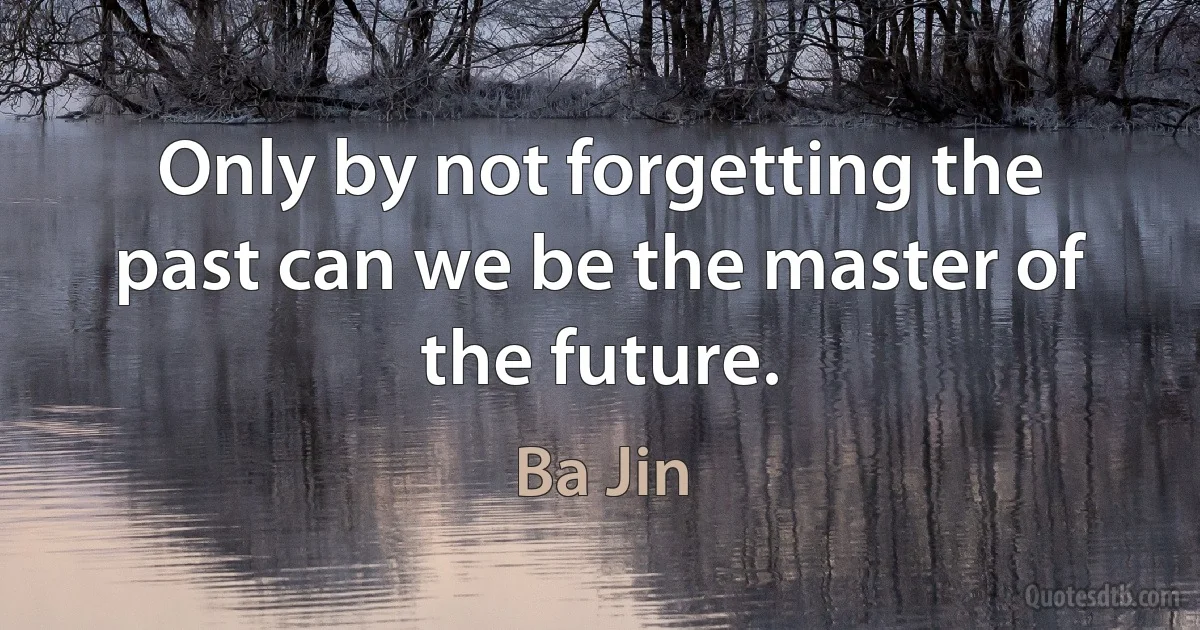 Only by not forgetting the past can we be the master of the future. (Ba Jin)