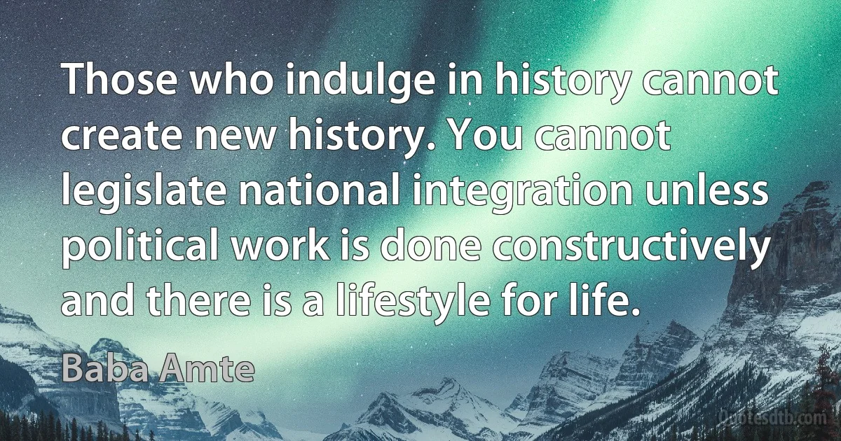 Those who indulge in history cannot create new history. You cannot legislate national integration unless political work is done constructively and there is a lifestyle for life. (Baba Amte)