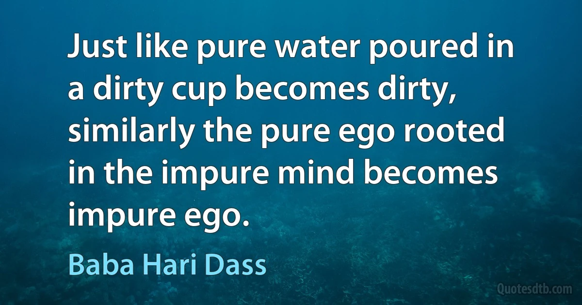 Just like pure water poured in a dirty cup becomes dirty, similarly the pure ego rooted in the impure mind becomes impure ego. (Baba Hari Dass)