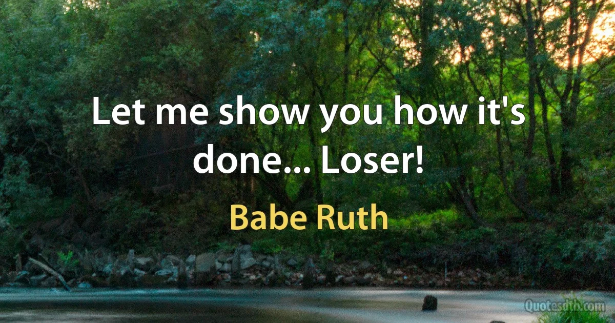 Let me show you how it's done... Loser! (Babe Ruth)