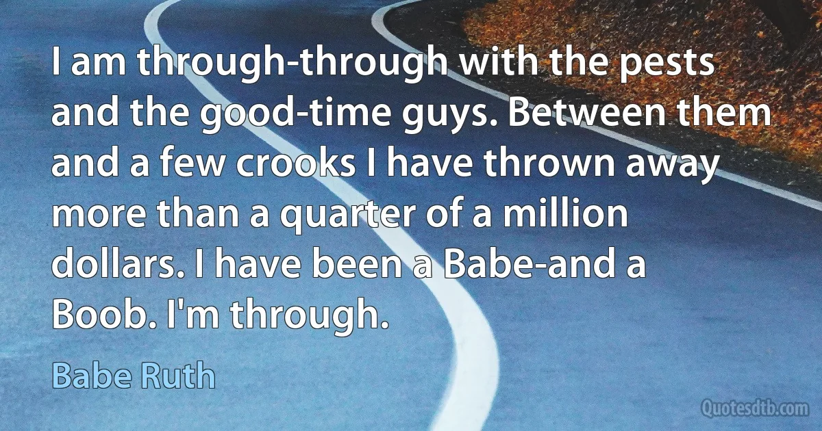 I am through-through with the pests and the good-time guys. Between them and a few crooks I have thrown away more than a quarter of a million dollars. I have been a Babe-and a Boob. I'm through. (Babe Ruth)