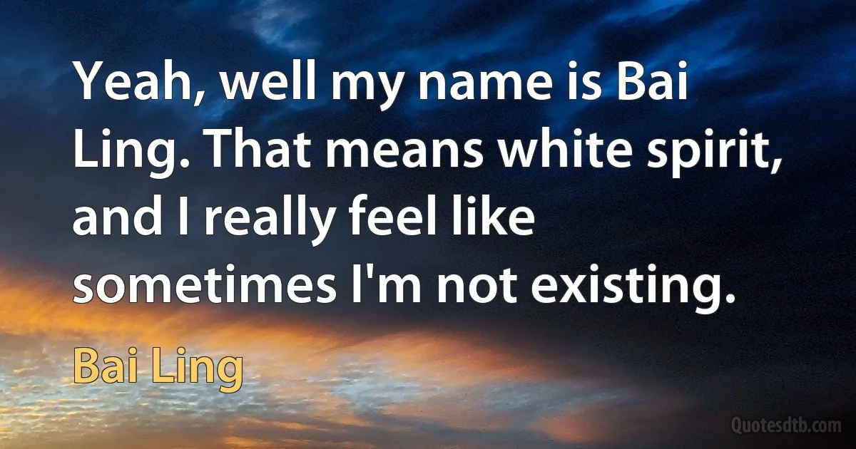 Yeah, well my name is Bai Ling. That means white spirit, and I really feel like sometimes I'm not existing. (Bai Ling)