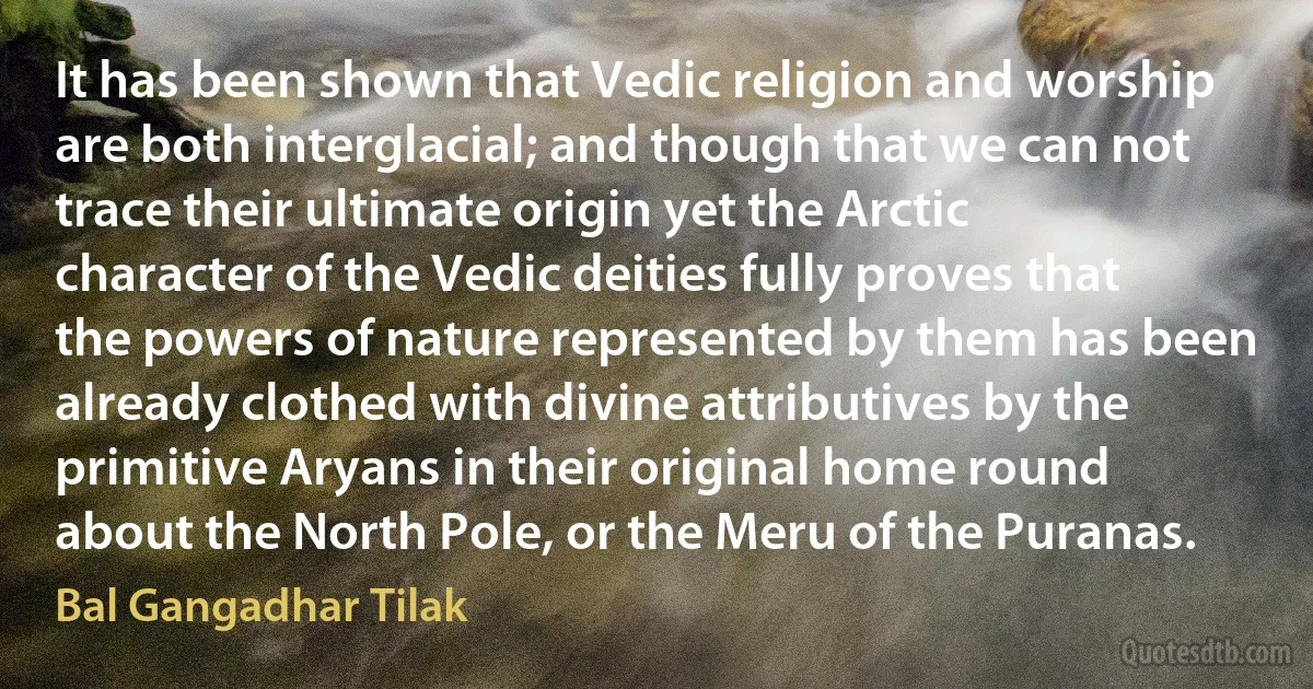 It has been shown that Vedic religion and worship are both interglacial; and though that we can not trace their ultimate origin yet the Arctic character of the Vedic deities fully proves that the powers of nature represented by them has been already clothed with divine attributives by the primitive Aryans in their original home round about the North Pole, or the Meru of the Puranas. (Bal Gangadhar Tilak)