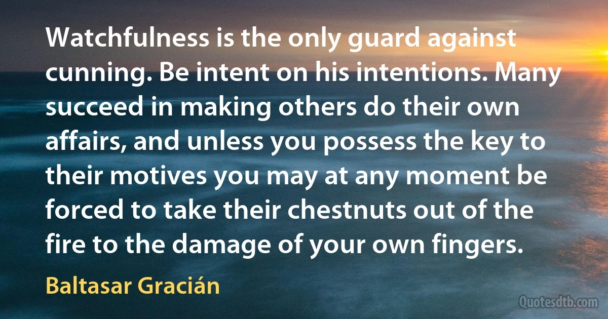 Watchfulness is the only guard against cunning. Be intent on his intentions. Many succeed in making others do their own affairs, and unless you possess the key to their motives you may at any moment be forced to take their chestnuts out of the fire to the damage of your own fingers. (Baltasar Gracián)