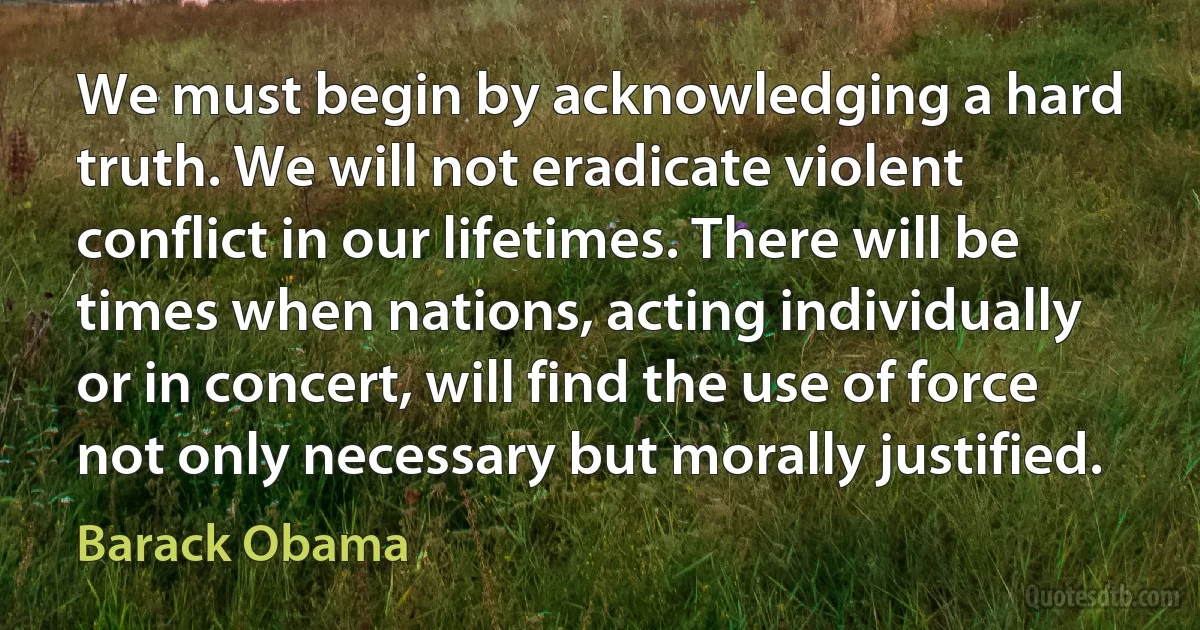 We must begin by acknowledging a hard truth. We will not eradicate violent conflict in our lifetimes. There will be times when nations, acting individually or in concert, will find the use of force not only necessary but morally justified. (Barack Obama)