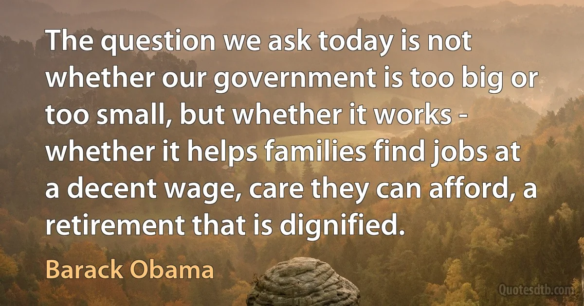 The question we ask today is not whether our government is too big or too small, but whether it works - whether it helps families find jobs at a decent wage, care they can afford, a retirement that is dignified. (Barack Obama)