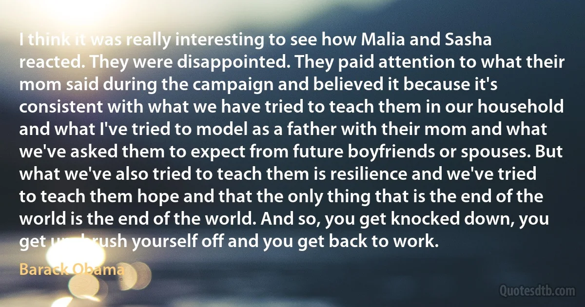 I think it was really interesting to see how Malia and Sasha reacted. They were disappointed. They paid attention to what their mom said during the campaign and believed it because it's consistent with what we have tried to teach them in our household and what I've tried to model as a father with their mom and what we've asked them to expect from future boyfriends or spouses. But what we've also tried to teach them is resilience and we've tried to teach them hope and that the only thing that is the end of the world is the end of the world. And so, you get knocked down, you get up, brush yourself off and you get back to work. (Barack Obama)