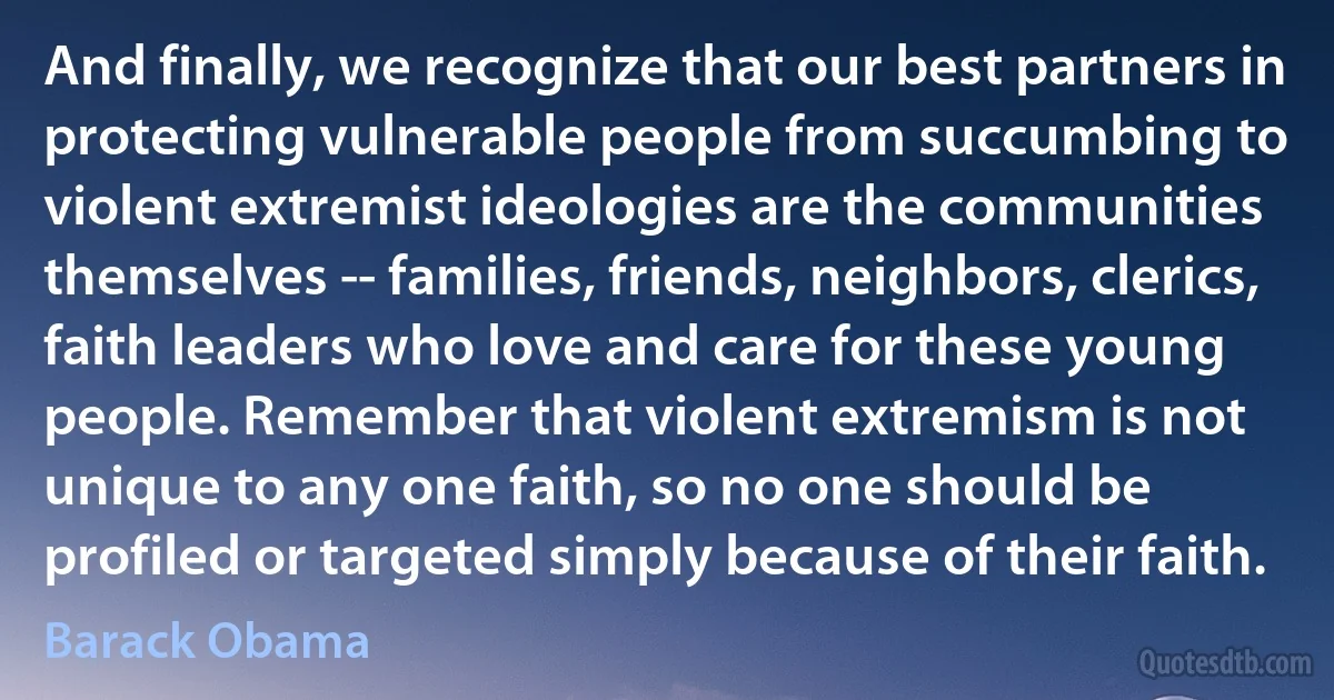 And finally, we recognize that our best partners in protecting vulnerable people from succumbing to violent extremist ideologies are the communities themselves -- families, friends, neighbors, clerics, faith leaders who love and care for these young people. Remember that violent extremism is not unique to any one faith, so no one should be profiled or targeted simply because of their faith. (Barack Obama)