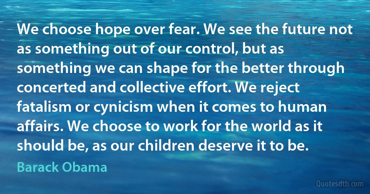 We choose hope over fear. We see the future not as something out of our control, but as something we can shape for the better through concerted and collective effort. We reject fatalism or cynicism when it comes to human affairs. We choose to work for the world as it should be, as our children deserve it to be. (Barack Obama)