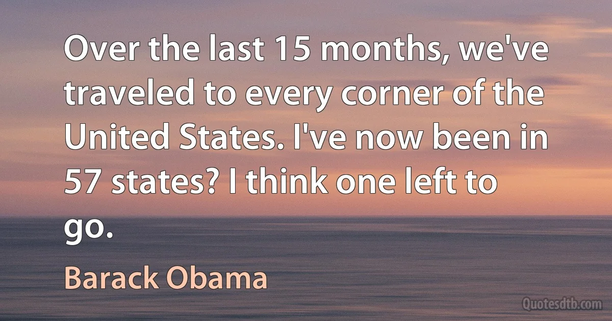 Over the last 15 months, we've traveled to every corner of the United States. I've now been in 57 states? I think one left to go. (Barack Obama)