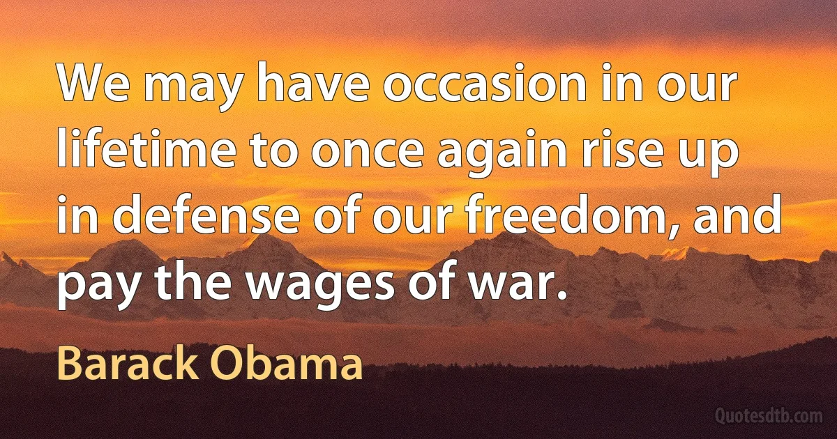 We may have occasion in our lifetime to once again rise up in defense of our freedom, and pay the wages of war. (Barack Obama)