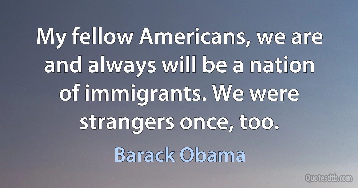 My fellow Americans, we are and always will be a nation of immigrants. We were strangers once, too. (Barack Obama)