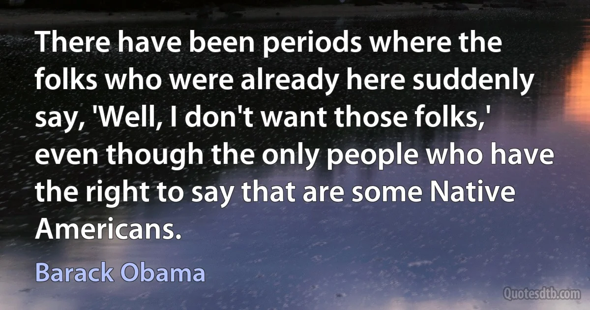 There have been periods where the folks who were already here suddenly say, 'Well, I don't want those folks,' even though the only people who have the right to say that are some Native Americans. (Barack Obama)