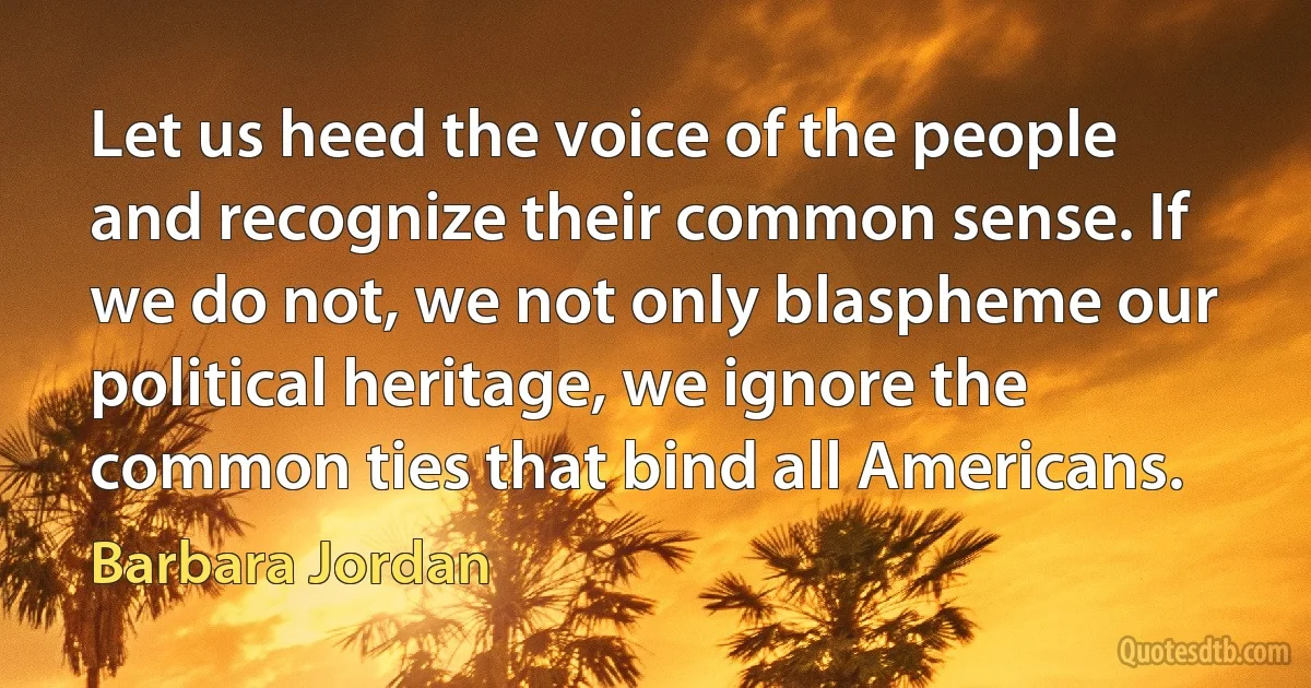 Let us heed the voice of the people and recognize their common sense. If we do not, we not only blaspheme our political heritage, we ignore the common ties that bind all Americans. (Barbara Jordan)