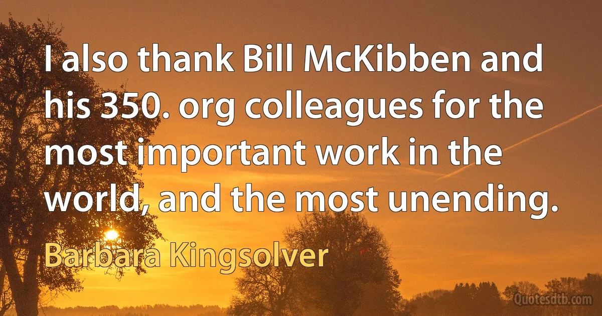 I also thank Bill McKibben and his 350. org colleagues for the most important work in the world, and the most unending. (Barbara Kingsolver)