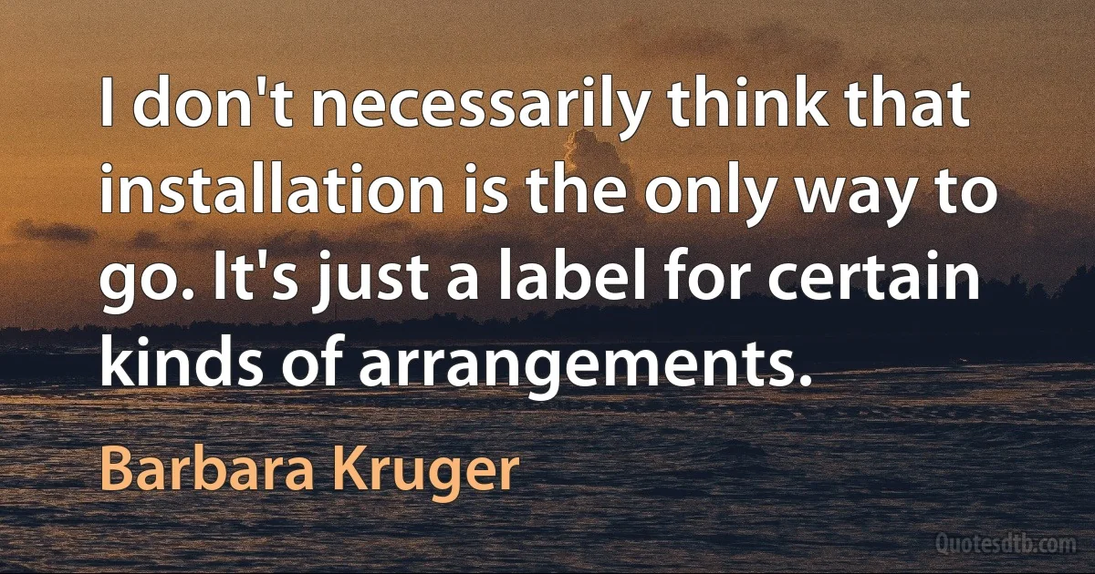 I don't necessarily think that installation is the only way to go. It's just a label for certain kinds of arrangements. (Barbara Kruger)