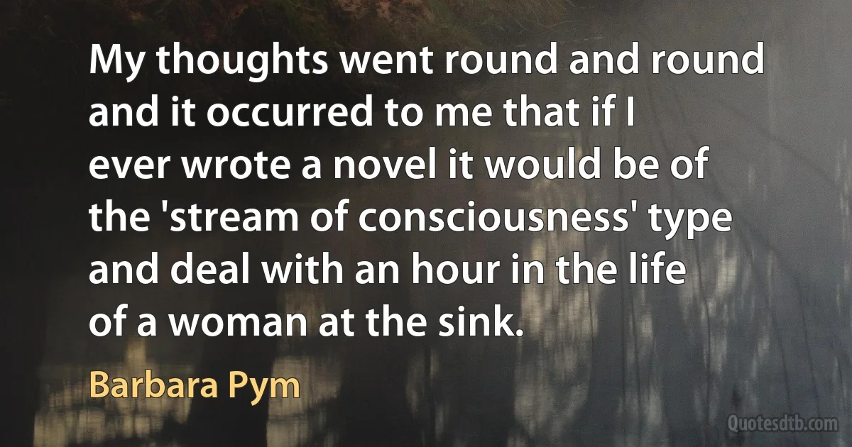 My thoughts went round and round and it occurred to me that if I ever wrote a novel it would be of the 'stream of consciousness' type and deal with an hour in the life of a woman at the sink. (Barbara Pym)