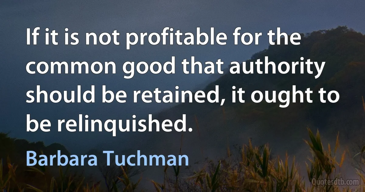 If it is not profitable for the common good that authority should be retained, it ought to be relinquished. (Barbara Tuchman)