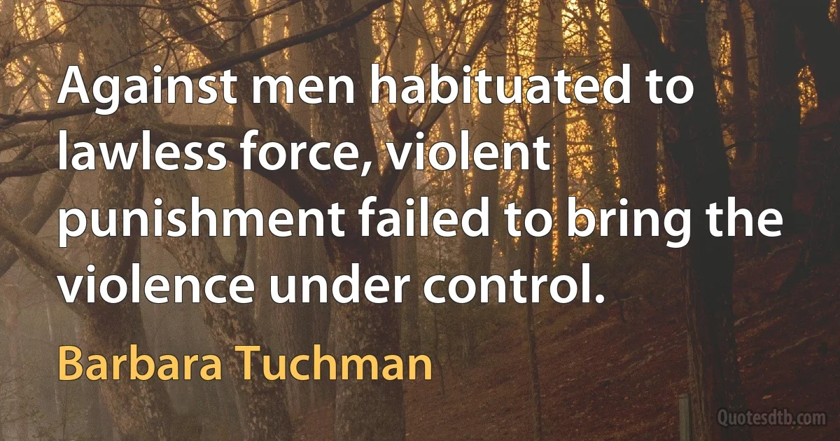 Against men habituated to lawless force, violent punishment failed to bring the violence under control. (Barbara Tuchman)