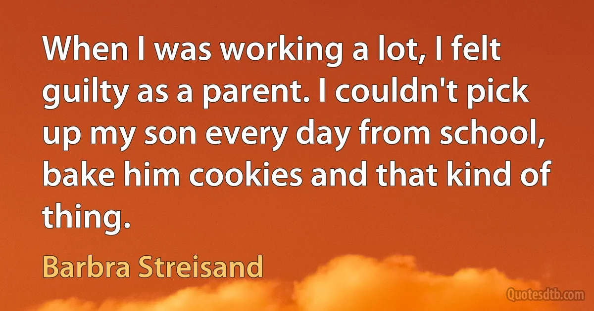 When I was working a lot, I felt guilty as a parent. I couldn't pick up my son every day from school, bake him cookies and that kind of thing. (Barbra Streisand)