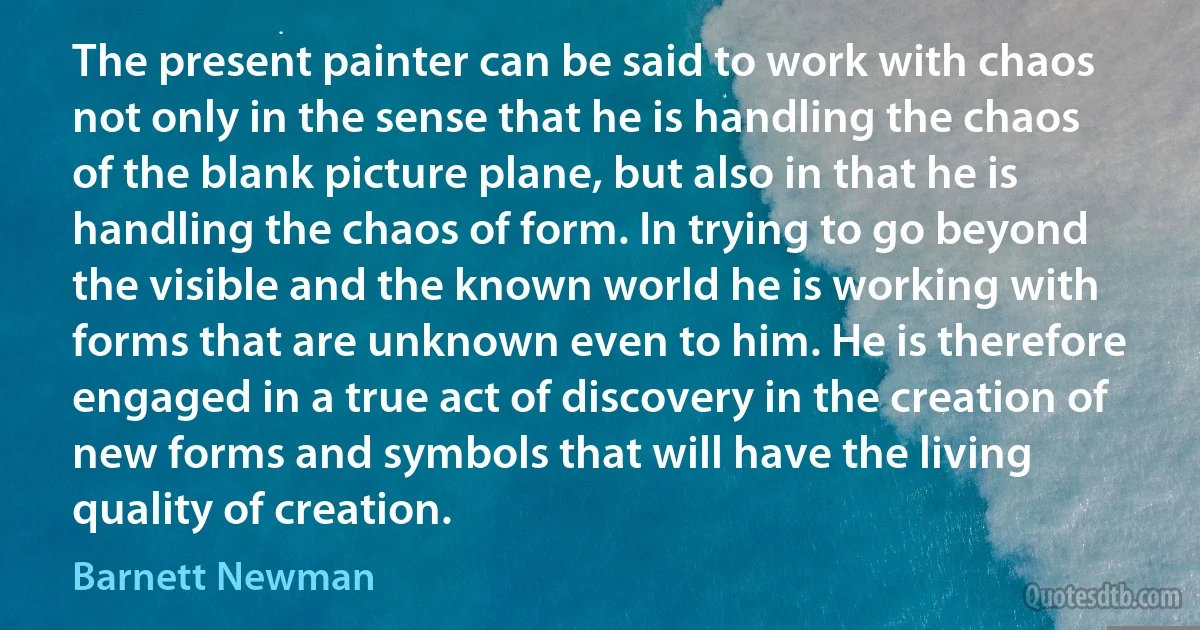 The present painter can be said to work with chaos not only in the sense that he is handling the chaos of the blank picture plane, but also in that he is handling the chaos of form. In trying to go beyond the visible and the known world he is working with forms that are unknown even to him. He is therefore engaged in a true act of discovery in the creation of new forms and symbols that will have the living quality of creation. (Barnett Newman)