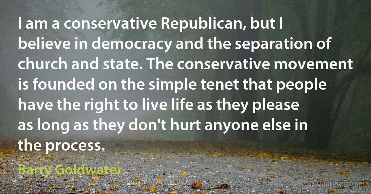 I am a conservative Republican, but I believe in democracy and the separation of church and state. The conservative movement is founded on the simple tenet that people have the right to live life as they please as long as they don't hurt anyone else in the process. (Barry Goldwater)