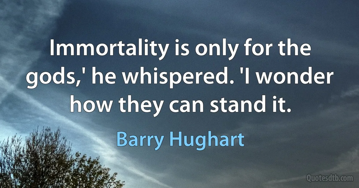 Immortality is only for the gods,' he whispered. 'I wonder how they can stand it. (Barry Hughart)