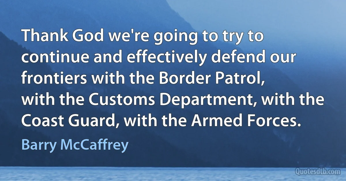 Thank God we're going to try to continue and effectively defend our frontiers with the Border Patrol, with the Customs Department, with the Coast Guard, with the Armed Forces. (Barry McCaffrey)