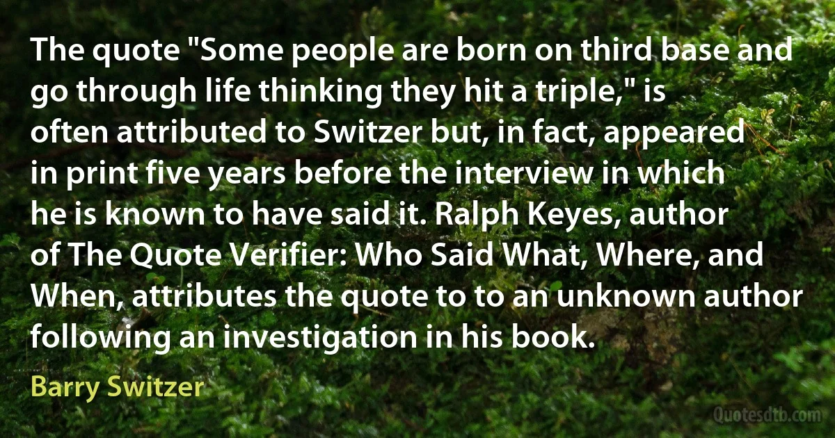 The quote "Some people are born on third base and go through life thinking they hit a triple," is often attributed to Switzer but, in fact, appeared in print five years before the interview in which he is known to have said it. Ralph Keyes, author of The Quote Verifier: Who Said What, Where, and When, attributes the quote to to an unknown author following an investigation in his book. (Barry Switzer)