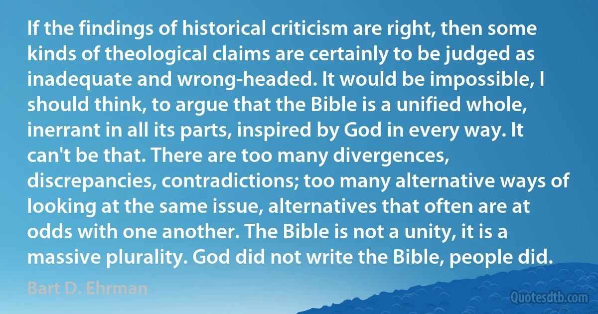 If the findings of historical criticism are right, then some kinds of theological claims are certainly to be judged as inadequate and wrong-headed. It would be impossible, I should think, to argue that the Bible is a unified whole, inerrant in all its parts, inspired by God in every way. It can't be that. There are too many divergences, discrepancies, contradictions; too many alternative ways of looking at the same issue, alternatives that often are at odds with one another. The Bible is not a unity, it is a massive plurality. God did not write the Bible, people did. (Bart D. Ehrman)