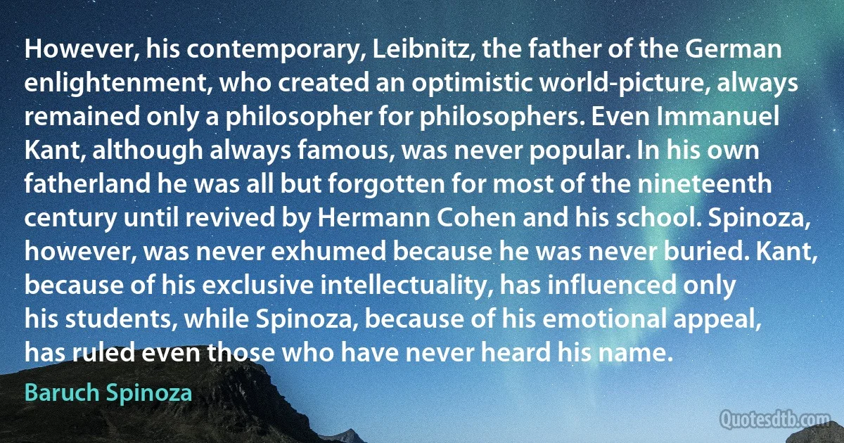 However, his contemporary, Leibnitz, the father of the German enlightenment, who created an optimistic world-picture, always remained only a philosopher for philosophers. Even Immanuel Kant, although always famous, was never popular. In his own fatherland he was all but forgotten for most of the nineteenth century until revived by Hermann Cohen and his school. Spinoza, however, was never exhumed because he was never buried. Kant, because of his exclusive intellectuality, has influenced only his students, while Spinoza, because of his emotional appeal, has ruled even those who have never heard his name. (Baruch Spinoza)