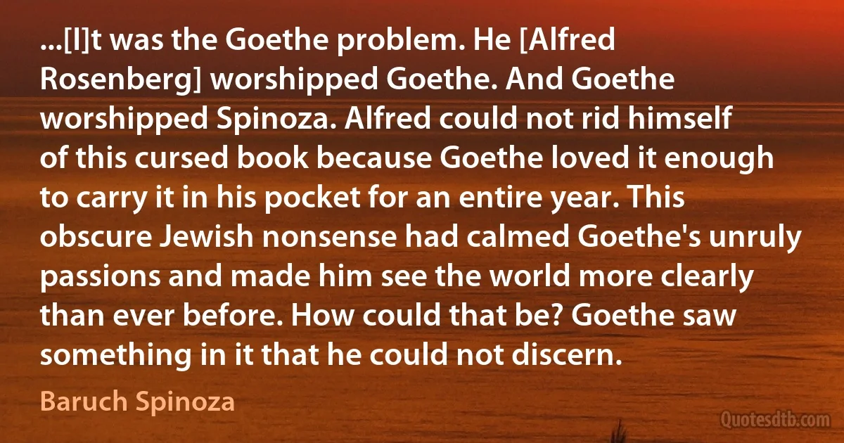 ...[I]t was the Goethe problem. He [Alfred Rosenberg] worshipped Goethe. And Goethe worshipped Spinoza. Alfred could not rid himself of this cursed book because Goethe loved it enough to carry it in his pocket for an entire year. This obscure Jewish nonsense had calmed Goethe's unruly passions and made him see the world more clearly than ever before. How could that be? Goethe saw something in it that he could not discern. (Baruch Spinoza)