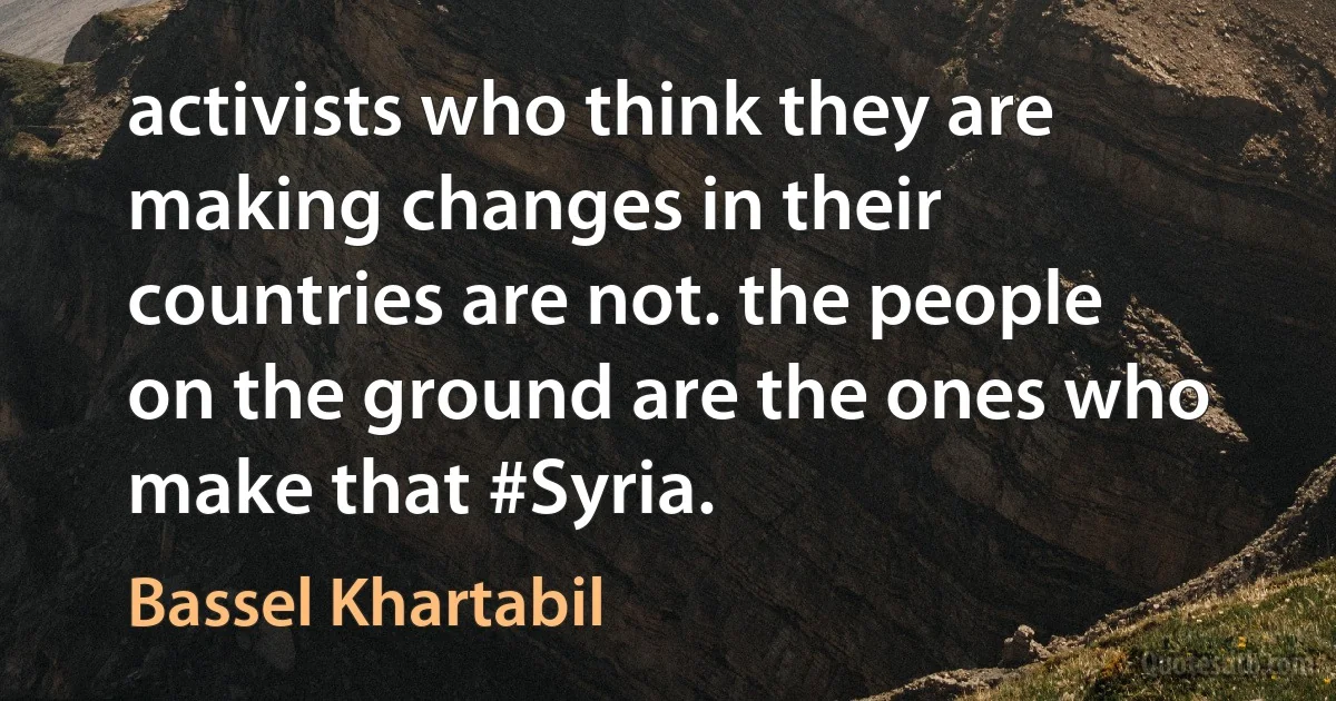 activists who think they are making changes in their countries are not. the people on the ground are the ones who make that #Syria. (Bassel Khartabil)