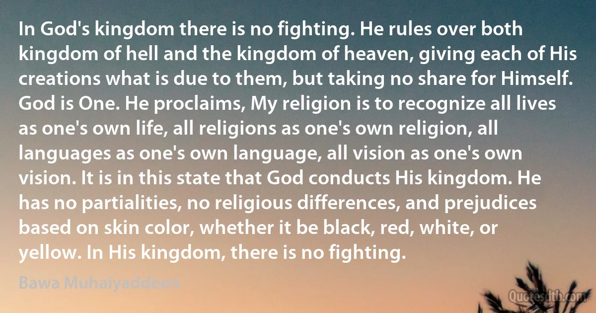 In God's kingdom there is no fighting. He rules over both kingdom of hell and the kingdom of heaven, giving each of His creations what is due to them, but taking no share for Himself. God is One. He proclaims, My religion is to recognize all lives as one's own life, all religions as one's own religion, all languages as one's own language, all vision as one's own vision. It is in this state that God conducts His kingdom. He has no partialities, no religious differences, and prejudices based on skin color, whether it be black, red, white, or yellow. In His kingdom, there is no fighting. (Bawa Muhaiyaddeen)