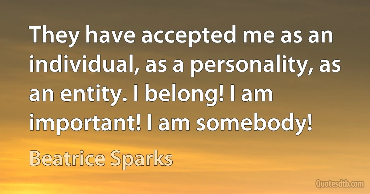 They have accepted me as an individual, as a personality, as an entity. I belong! I am important! I am somebody! (Beatrice Sparks)