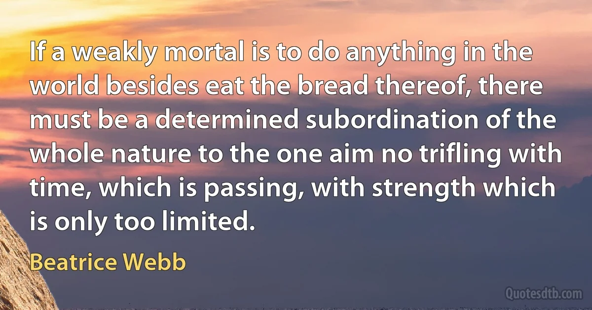 If a weakly mortal is to do anything in the world besides eat the bread thereof, there must be a determined subordination of the whole nature to the one aim no trifling with time, which is passing, with strength which is only too limited. (Beatrice Webb)