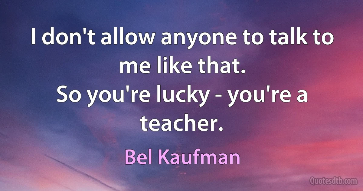 I don't allow anyone to talk to me like that.
So you're lucky - you're a teacher. (Bel Kaufman)