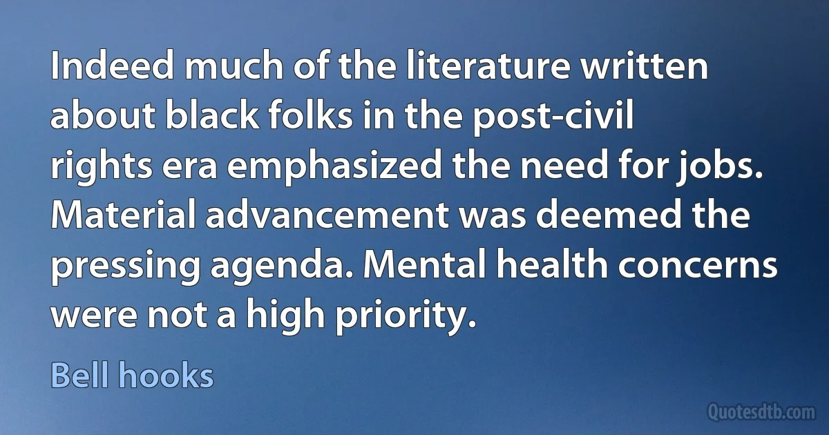 Indeed much of the literature written about black folks in the post-civil rights era emphasized the need for jobs. Material advancement was deemed the pressing agenda. Mental health concerns were not a high priority. (Bell hooks)