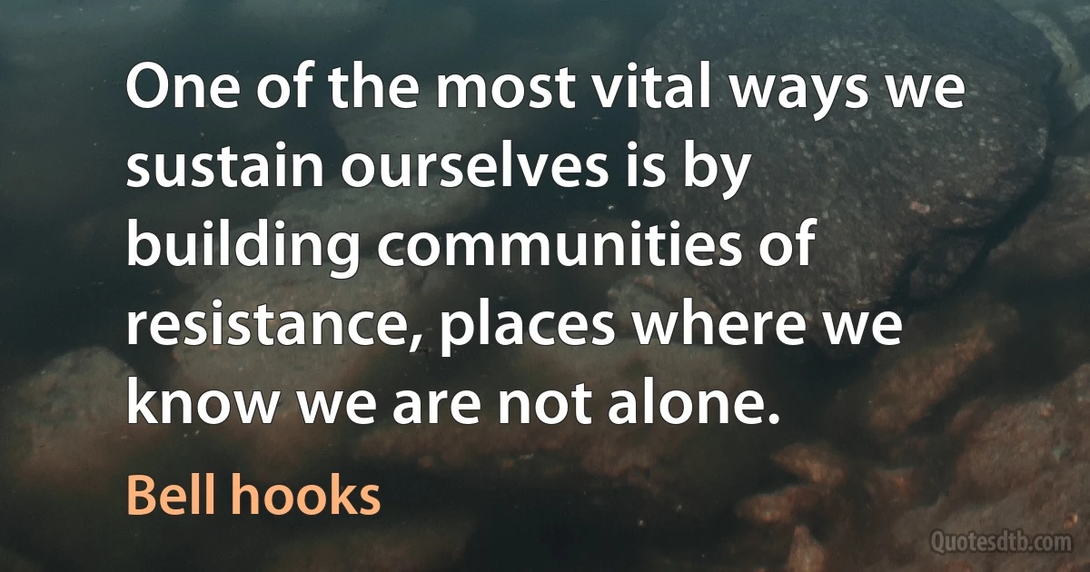 One of the most vital ways we sustain ourselves is by building communities of resistance, places where we know we are not alone. (Bell hooks)