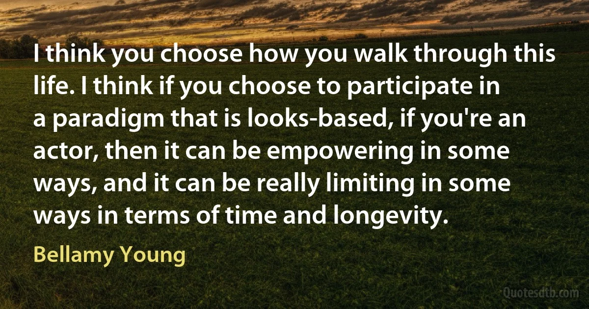 I think you choose how you walk through this life. I think if you choose to participate in a paradigm that is looks-based, if you're an actor, then it can be empowering in some ways, and it can be really limiting in some ways in terms of time and longevity. (Bellamy Young)