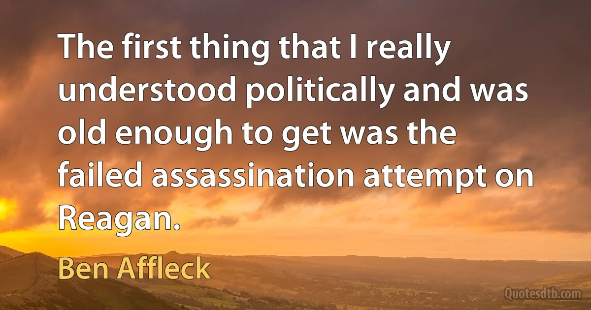 The first thing that I really understood politically and was old enough to get was the failed assassination attempt on Reagan. (Ben Affleck)