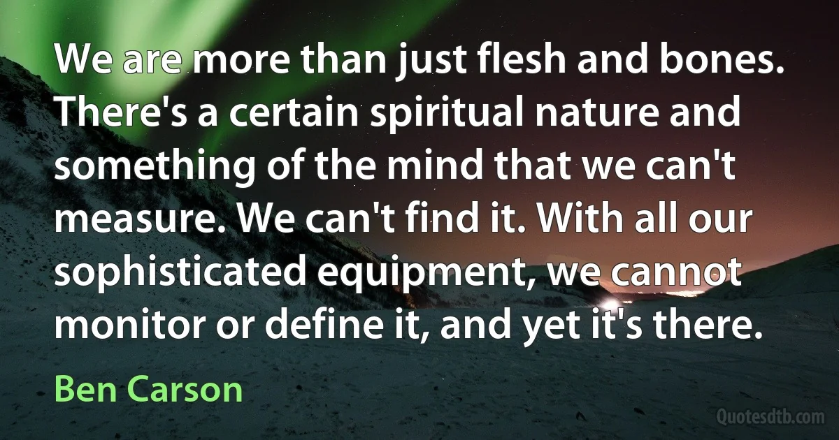 We are more than just flesh and bones. There's a certain spiritual nature and something of the mind that we can't measure. We can't find it. With all our sophisticated equipment, we cannot monitor or define it, and yet it's there. (Ben Carson)