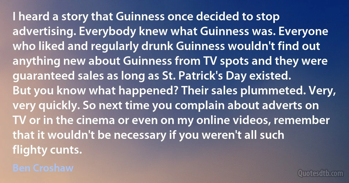 I heard a story that Guinness once decided to stop advertising. Everybody knew what Guinness was. Everyone who liked and regularly drunk Guinness wouldn't find out anything new about Guinness from TV spots and they were guaranteed sales as long as St. Patrick's Day existed. But you know what happened? Their sales plummeted. Very, very quickly. So next time you complain about adverts on TV or in the cinema or even on my online videos, remember that it wouldn't be necessary if you weren't all such flighty cunts. (Ben Croshaw)