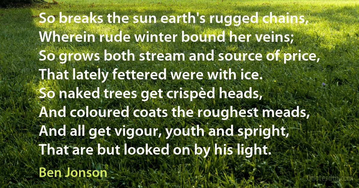 So breaks the sun earth's rugged chains,
Wherein rude winter bound her veins;
So grows both stream and source of price,
That lately fettered were with ice.
So naked trees get crispèd heads,
And coloured coats the roughest meads,
And all get vigour, youth and spright,
That are but looked on by his light. (Ben Jonson)