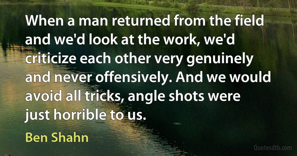 When a man returned from the field and we'd look at the work, we'd criticize each other very genuinely and never offensively. And we would avoid all tricks, angle shots were just horrible to us. (Ben Shahn)