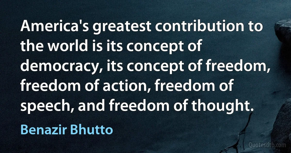 America's greatest contribution to the world is its concept of democracy, its concept of freedom, freedom of action, freedom of speech, and freedom of thought. (Benazir Bhutto)