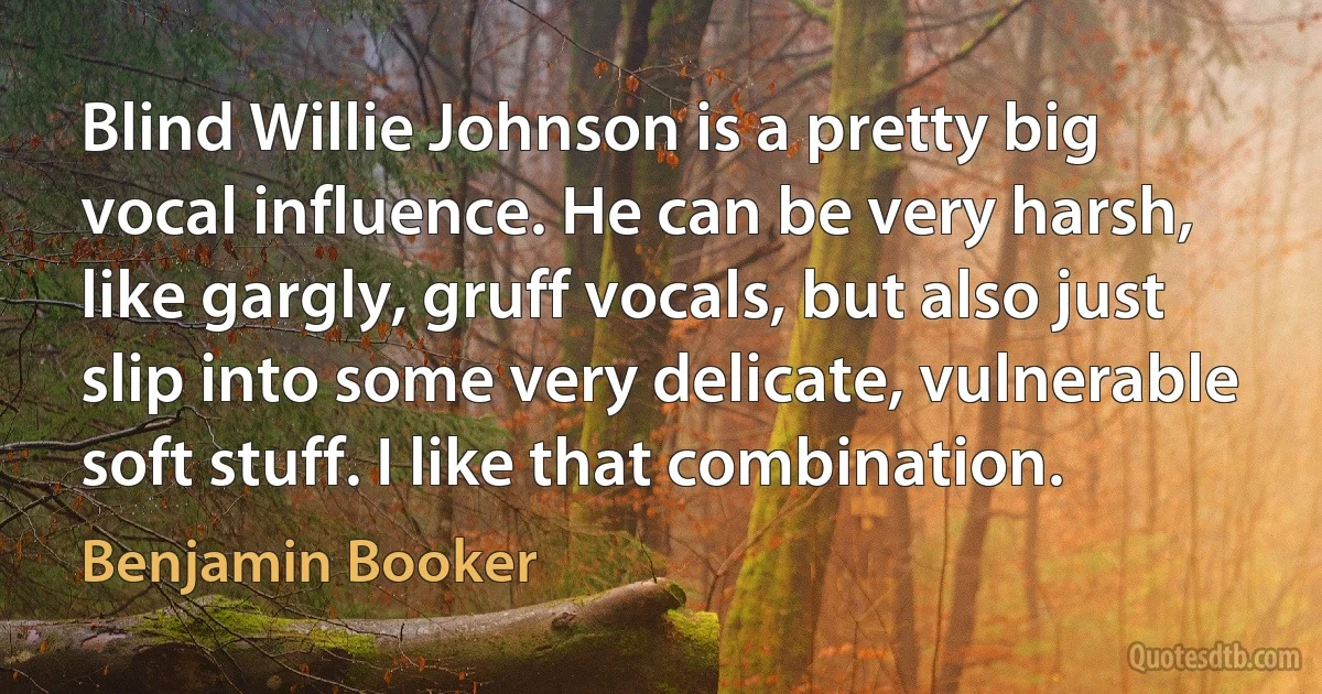 Blind Willie Johnson is a pretty big vocal influence. He can be very harsh, like gargly, gruff vocals, but also just slip into some very delicate, vulnerable soft stuff. I like that combination. (Benjamin Booker)