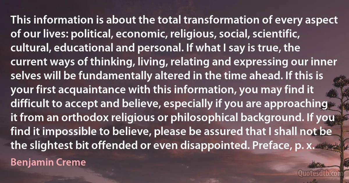 This information is about the total transformation of every aspect of our lives: political, economic, religious, social, scientific, cultural, educational and personal. If what I say is true, the current ways of thinking, living, relating and expressing our inner selves will be fundamentally altered in the time ahead. If this is your first acquaintance with this information, you may find it difficult to accept and believe, especially if you are approaching it from an orthodox religious or philosophical background. If you find it impossible to believe, please be assured that I shall not be the slightest bit offended or even disappointed. Preface, p. x. (Benjamin Creme)