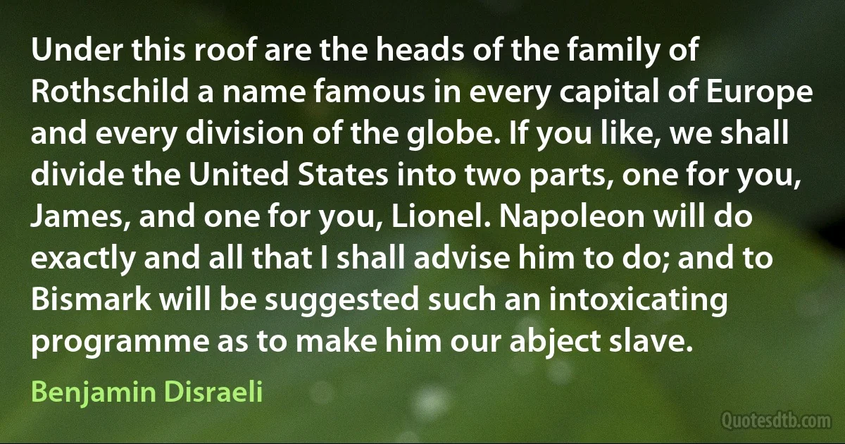 Under this roof are the heads of the family of Rothschild a name famous in every capital of Europe and every division of the globe. If you like, we shall divide the United States into two parts, one for you, James, and one for you, Lionel. Napoleon will do exactly and all that I shall advise him to do; and to Bismark will be suggested such an intoxicating programme as to make him our abject slave. (Benjamin Disraeli)